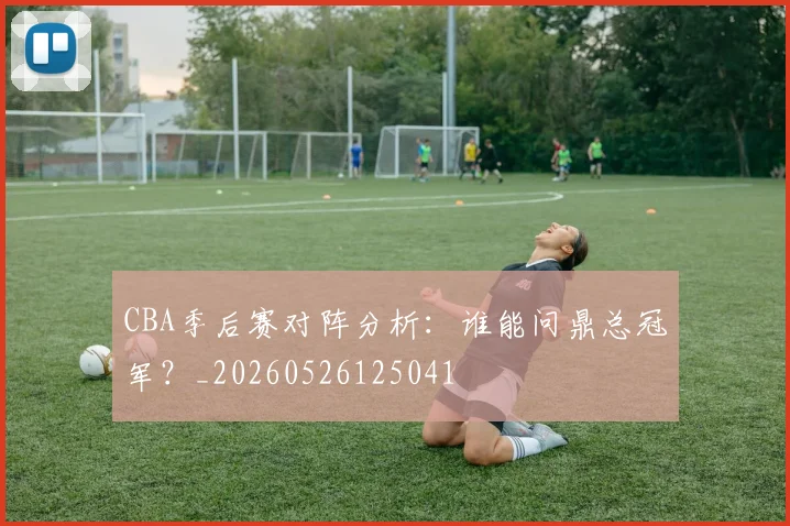 CBA季后赛对阵分析:谁能问鼎总冠军?_20260526125041
