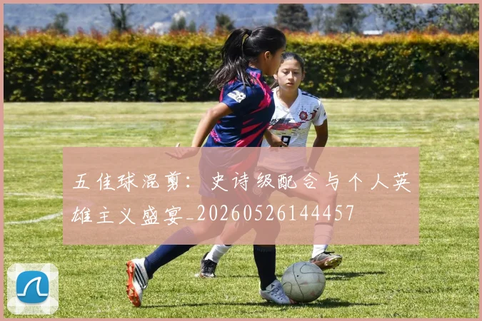 五佳球混剪:史诗级配合与个人英雄主义盛宴_20260526144457