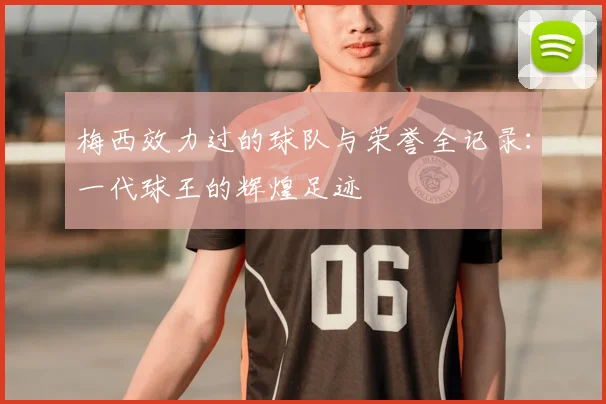 梅西效力过的球队与荣誉全记录:一代球王的辉煌足迹