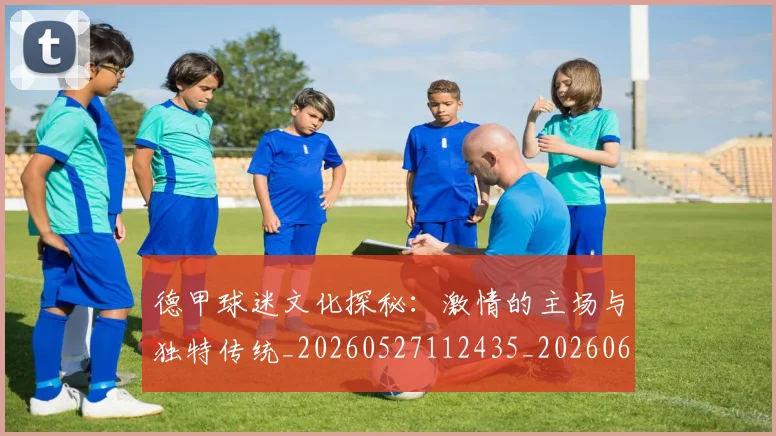 德甲球迷文化探秘:激情的主场与独特传统_20260527112435_20260609191135