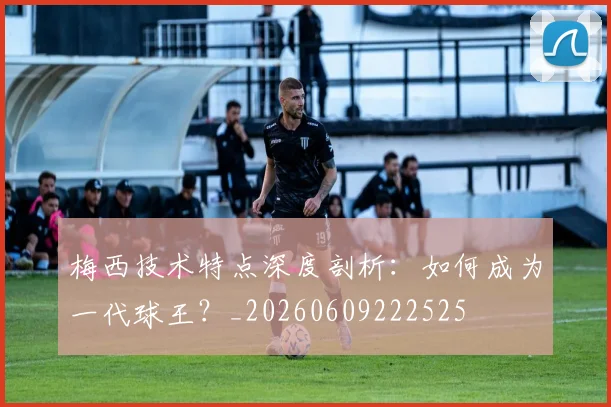 梅西技术特点深度剖析：如何成为一代球王？_20260609222525