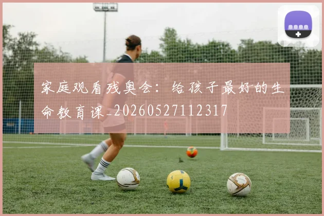 家庭观看残奥会：给孩子最好的生命教育课_20260527112317